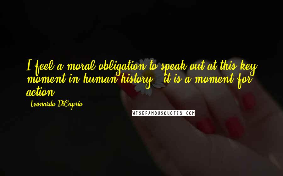 Leonardo DiCaprio Quotes: I feel a moral obligation to speak out at this key moment in human history - it is a moment for action.