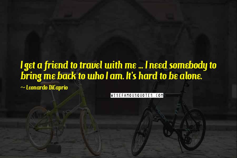 Leonardo DiCaprio Quotes: I get a friend to travel with me ... I need somebody to bring me back to who I am. It's hard to be alone.