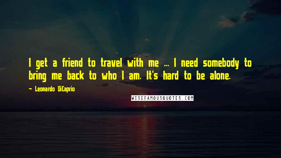 Leonardo DiCaprio Quotes: I get a friend to travel with me ... I need somebody to bring me back to who I am. It's hard to be alone.