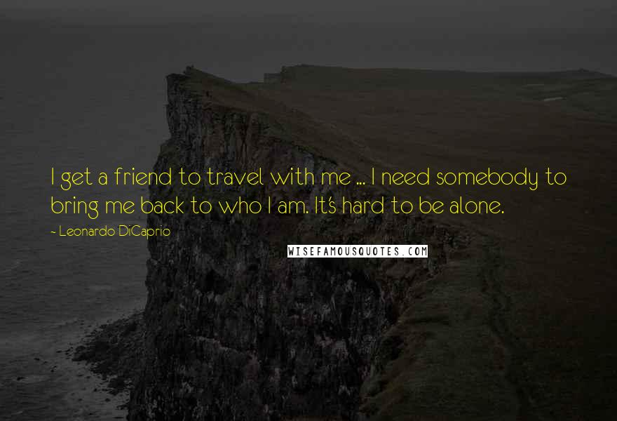 Leonardo DiCaprio Quotes: I get a friend to travel with me ... I need somebody to bring me back to who I am. It's hard to be alone.