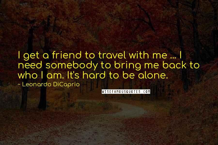 Leonardo DiCaprio Quotes: I get a friend to travel with me ... I need somebody to bring me back to who I am. It's hard to be alone.