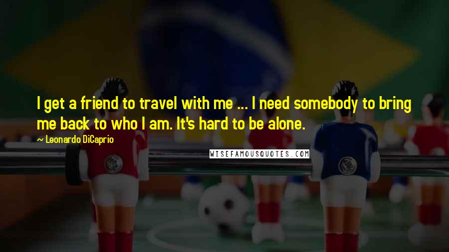 Leonardo DiCaprio Quotes: I get a friend to travel with me ... I need somebody to bring me back to who I am. It's hard to be alone.