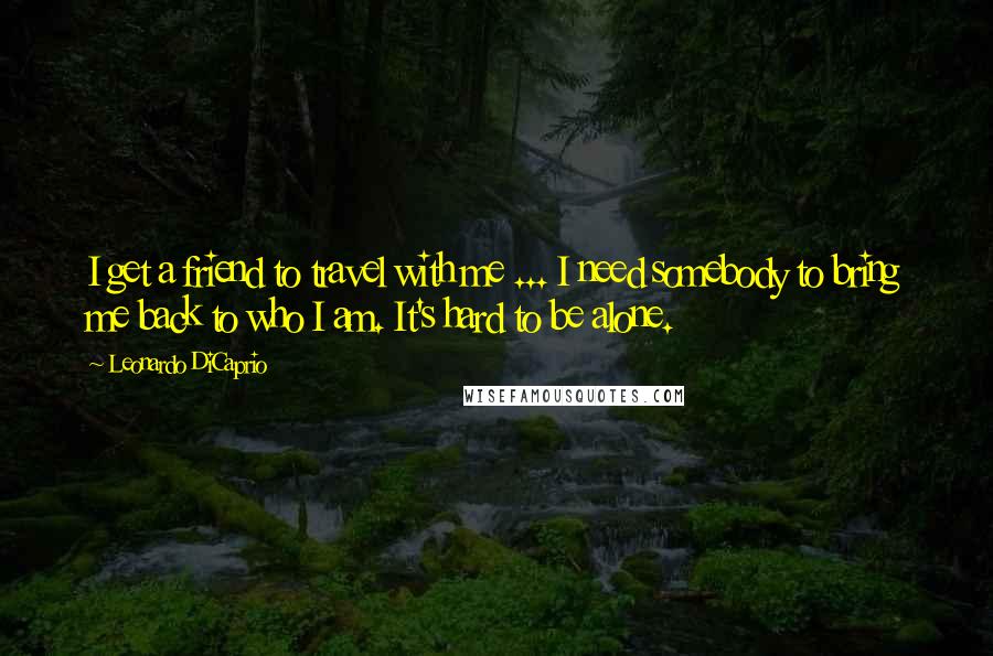 Leonardo DiCaprio Quotes: I get a friend to travel with me ... I need somebody to bring me back to who I am. It's hard to be alone.