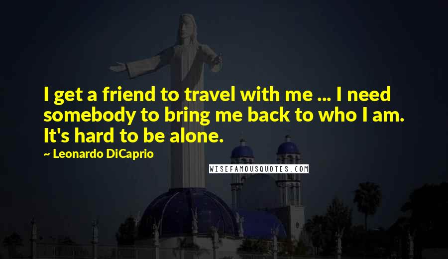 Leonardo DiCaprio Quotes: I get a friend to travel with me ... I need somebody to bring me back to who I am. It's hard to be alone.