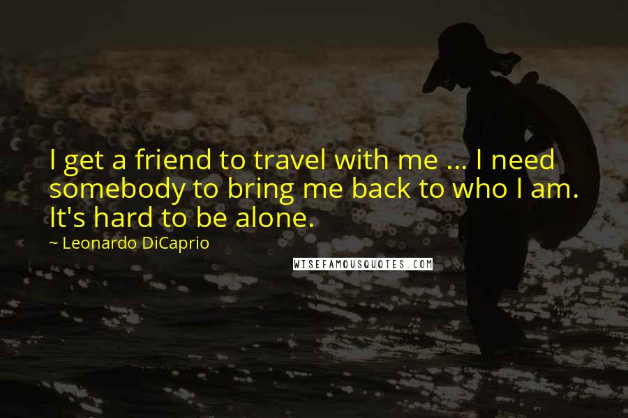 Leonardo DiCaprio Quotes: I get a friend to travel with me ... I need somebody to bring me back to who I am. It's hard to be alone.