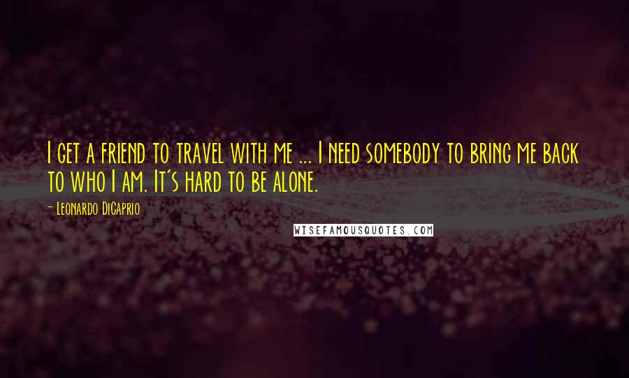 Leonardo DiCaprio Quotes: I get a friend to travel with me ... I need somebody to bring me back to who I am. It's hard to be alone.