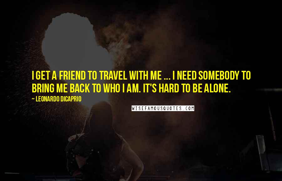 Leonardo DiCaprio Quotes: I get a friend to travel with me ... I need somebody to bring me back to who I am. It's hard to be alone.