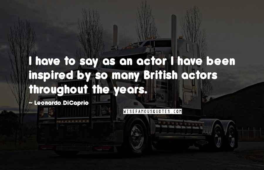 Leonardo DiCaprio Quotes: I have to say as an actor I have been inspired by so many British actors throughout the years.