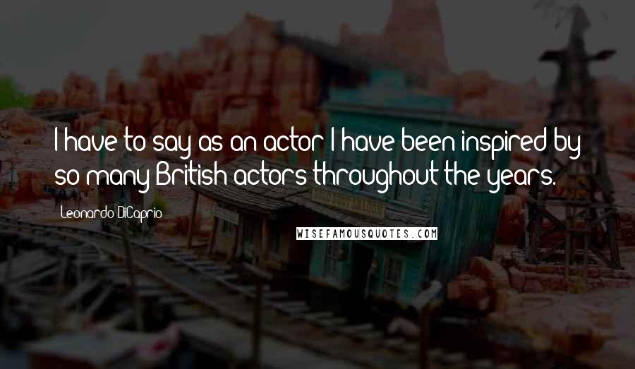 Leonardo DiCaprio Quotes: I have to say as an actor I have been inspired by so many British actors throughout the years.