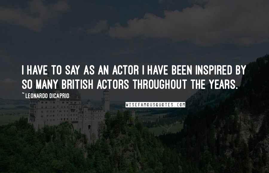 Leonardo DiCaprio Quotes: I have to say as an actor I have been inspired by so many British actors throughout the years.