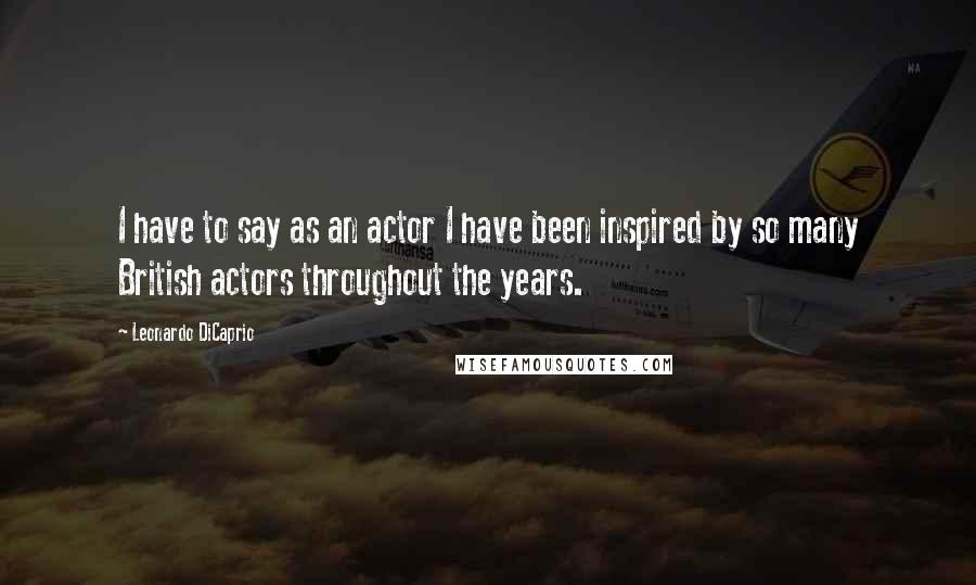 Leonardo DiCaprio Quotes: I have to say as an actor I have been inspired by so many British actors throughout the years.