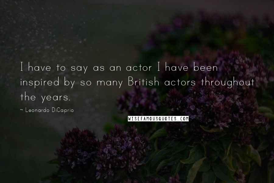 Leonardo DiCaprio Quotes: I have to say as an actor I have been inspired by so many British actors throughout the years.