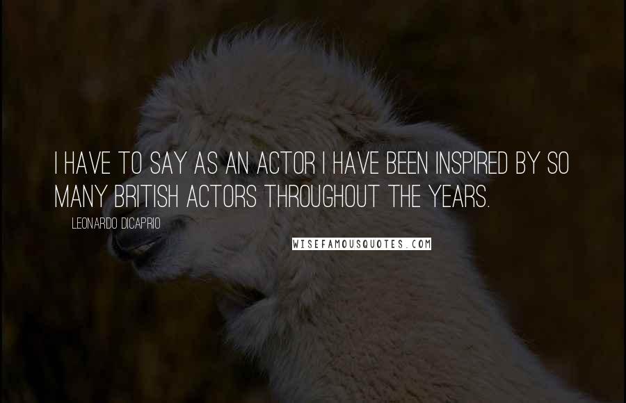 Leonardo DiCaprio Quotes: I have to say as an actor I have been inspired by so many British actors throughout the years.