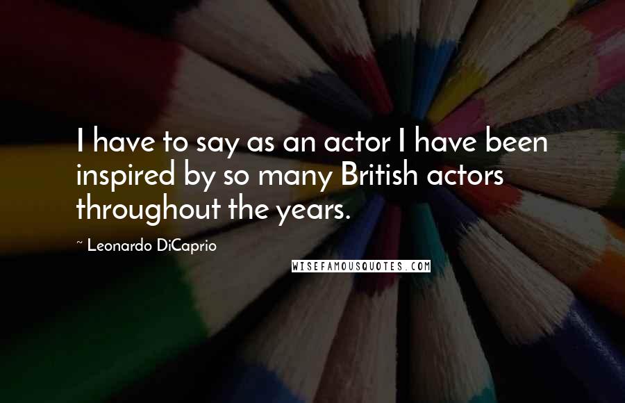 Leonardo DiCaprio Quotes: I have to say as an actor I have been inspired by so many British actors throughout the years.