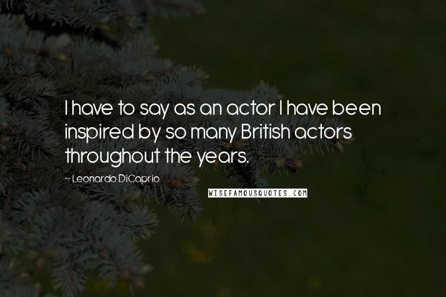 Leonardo DiCaprio Quotes: I have to say as an actor I have been inspired by so many British actors throughout the years.