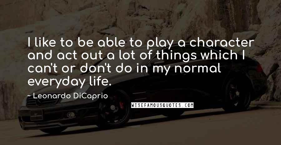 Leonardo DiCaprio Quotes: I like to be able to play a character and act out a lot of things which I can't or don't do in my normal everyday life.