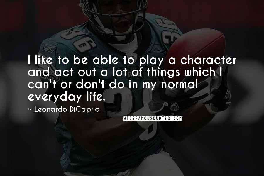 Leonardo DiCaprio Quotes: I like to be able to play a character and act out a lot of things which I can't or don't do in my normal everyday life.