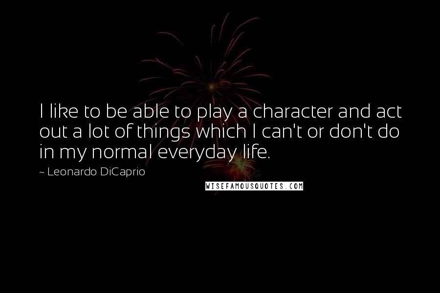 Leonardo DiCaprio Quotes: I like to be able to play a character and act out a lot of things which I can't or don't do in my normal everyday life.