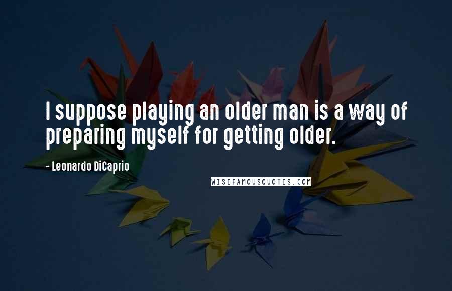 Leonardo DiCaprio Quotes: I suppose playing an older man is a way of preparing myself for getting older.