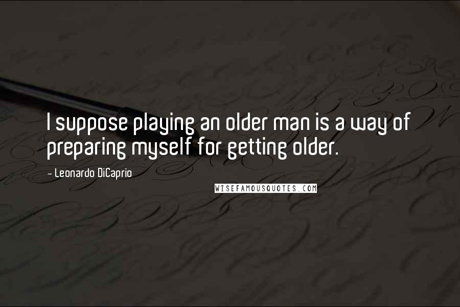 Leonardo DiCaprio Quotes: I suppose playing an older man is a way of preparing myself for getting older.