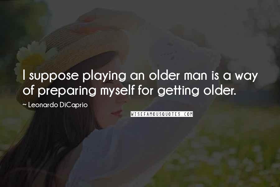 Leonardo DiCaprio Quotes: I suppose playing an older man is a way of preparing myself for getting older.