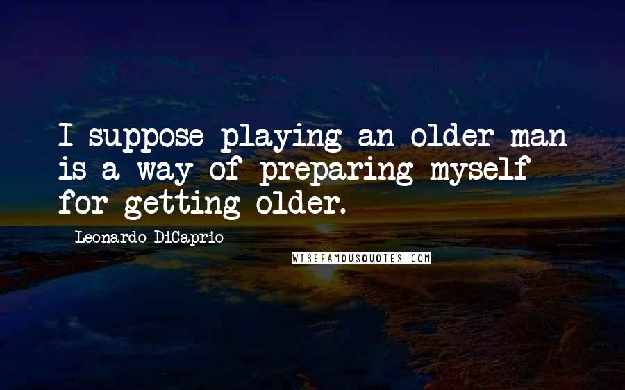 Leonardo DiCaprio Quotes: I suppose playing an older man is a way of preparing myself for getting older.