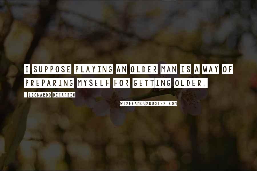 Leonardo DiCaprio Quotes: I suppose playing an older man is a way of preparing myself for getting older.