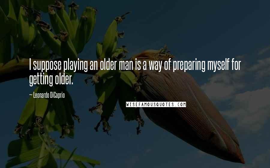 Leonardo DiCaprio Quotes: I suppose playing an older man is a way of preparing myself for getting older.