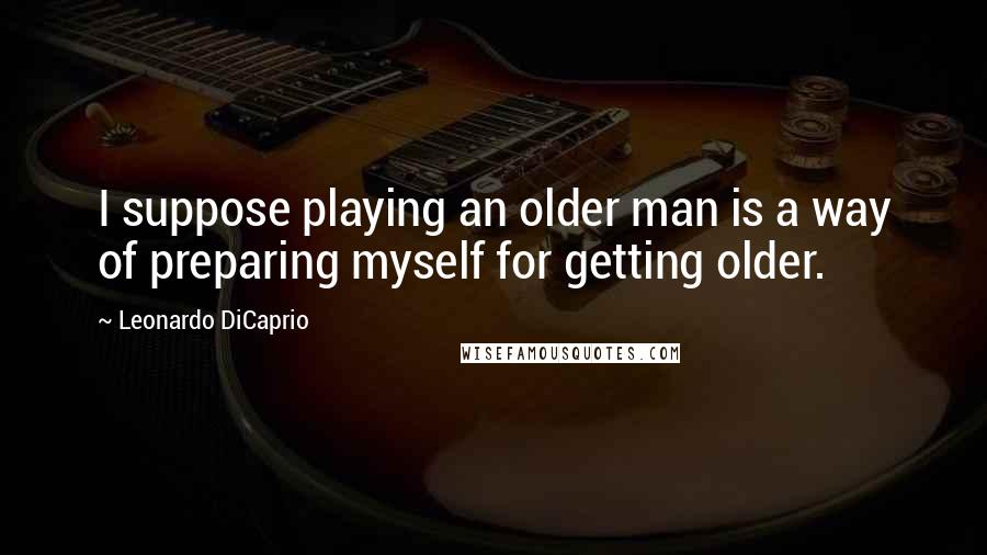 Leonardo DiCaprio Quotes: I suppose playing an older man is a way of preparing myself for getting older.