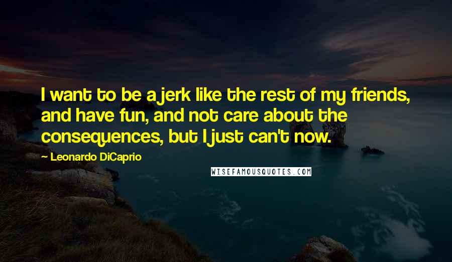 Leonardo DiCaprio Quotes: I want to be a jerk like the rest of my friends, and have fun, and not care about the consequences, but I just can't now.