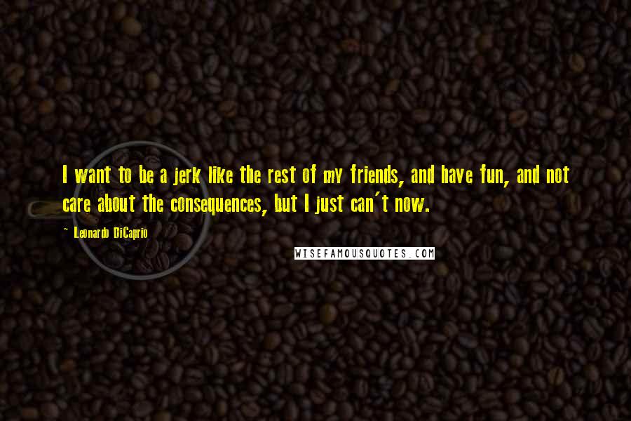 Leonardo DiCaprio Quotes: I want to be a jerk like the rest of my friends, and have fun, and not care about the consequences, but I just can't now.