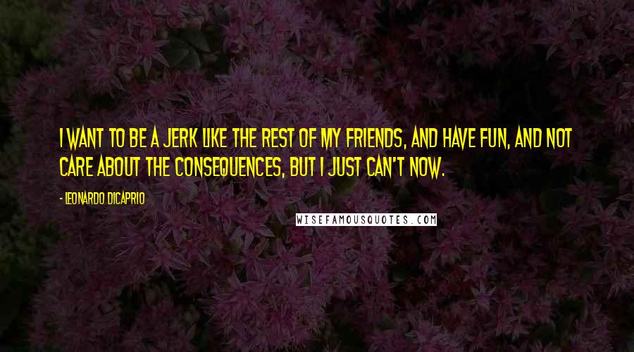 Leonardo DiCaprio Quotes: I want to be a jerk like the rest of my friends, and have fun, and not care about the consequences, but I just can't now.