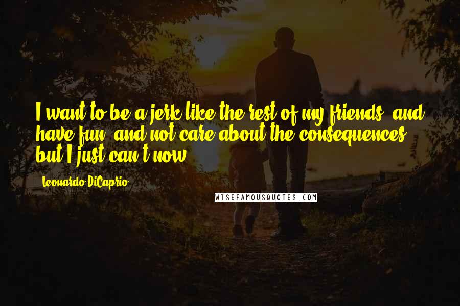 Leonardo DiCaprio Quotes: I want to be a jerk like the rest of my friends, and have fun, and not care about the consequences, but I just can't now.