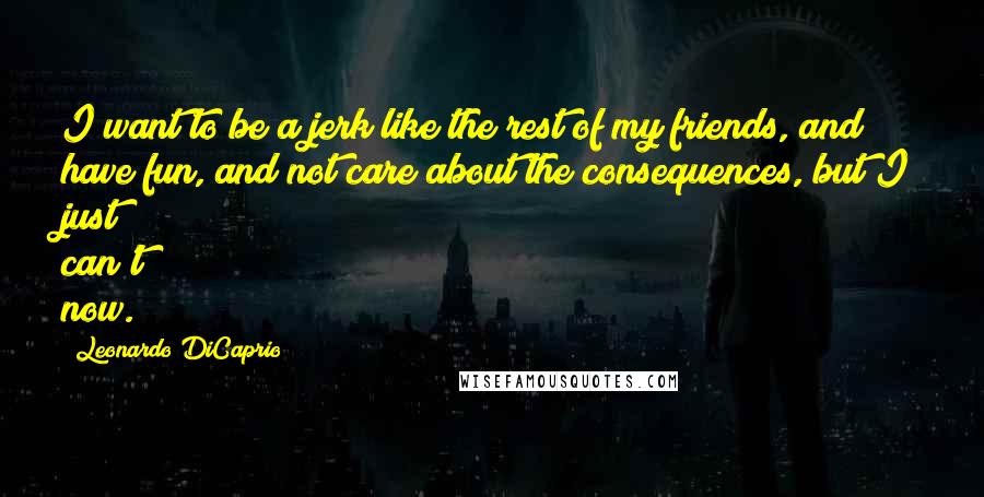 Leonardo DiCaprio Quotes: I want to be a jerk like the rest of my friends, and have fun, and not care about the consequences, but I just can't now.