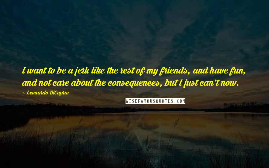 Leonardo DiCaprio Quotes: I want to be a jerk like the rest of my friends, and have fun, and not care about the consequences, but I just can't now.