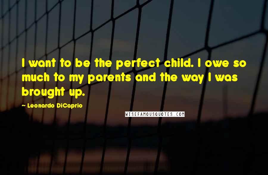 Leonardo DiCaprio Quotes: I want to be the perfect child. I owe so much to my parents and the way I was brought up.