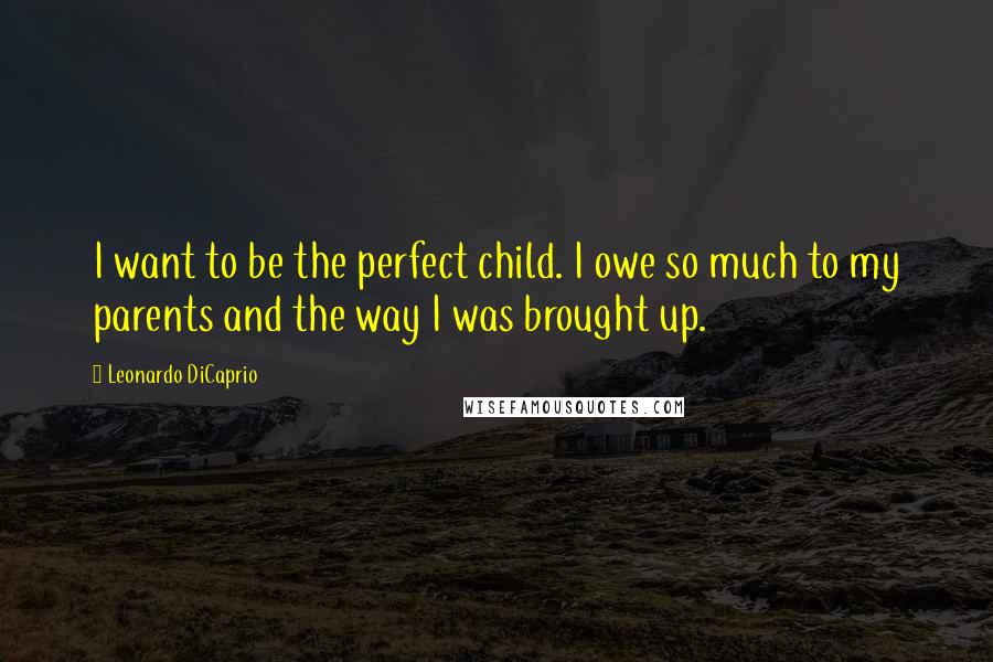 Leonardo DiCaprio Quotes: I want to be the perfect child. I owe so much to my parents and the way I was brought up.