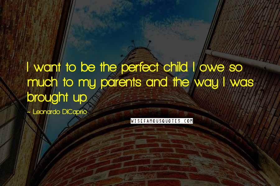 Leonardo DiCaprio Quotes: I want to be the perfect child. I owe so much to my parents and the way I was brought up.