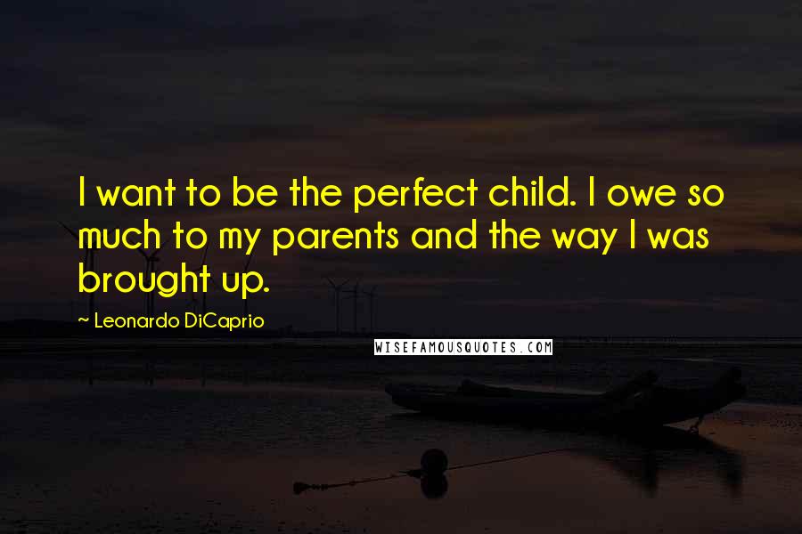 Leonardo DiCaprio Quotes: I want to be the perfect child. I owe so much to my parents and the way I was brought up.