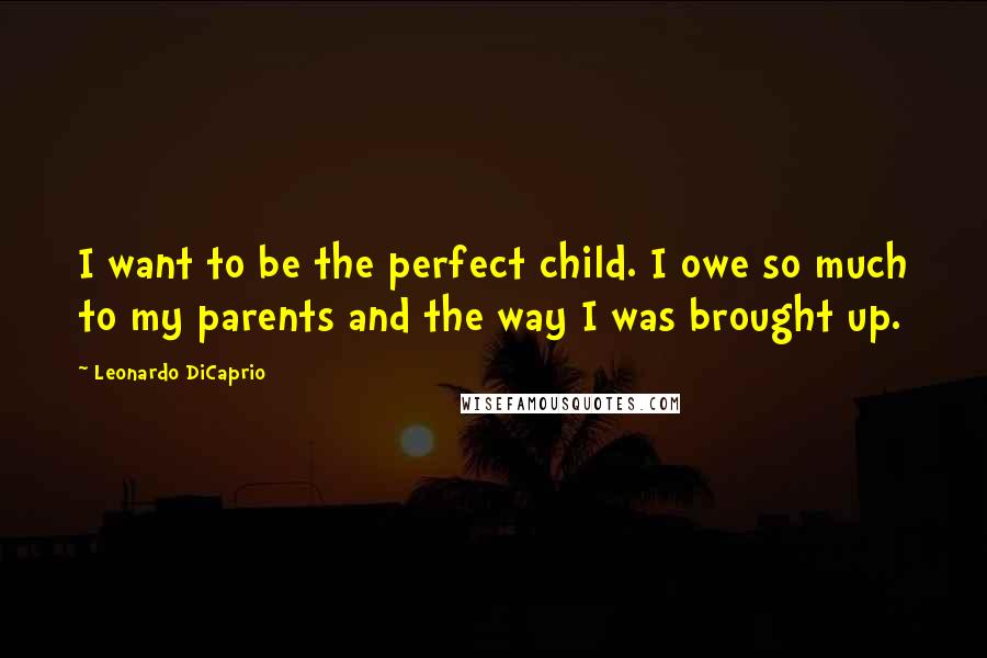 Leonardo DiCaprio Quotes: I want to be the perfect child. I owe so much to my parents and the way I was brought up.