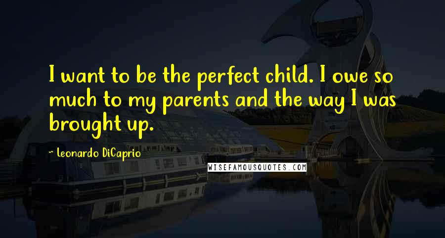Leonardo DiCaprio Quotes: I want to be the perfect child. I owe so much to my parents and the way I was brought up.