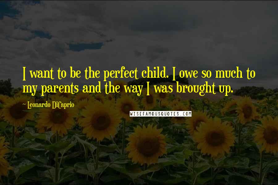 Leonardo DiCaprio Quotes: I want to be the perfect child. I owe so much to my parents and the way I was brought up.