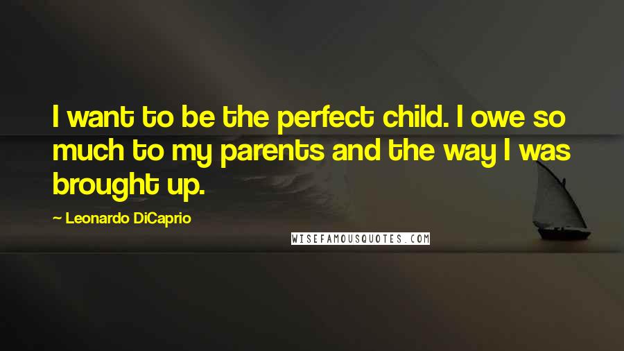 Leonardo DiCaprio Quotes: I want to be the perfect child. I owe so much to my parents and the way I was brought up.