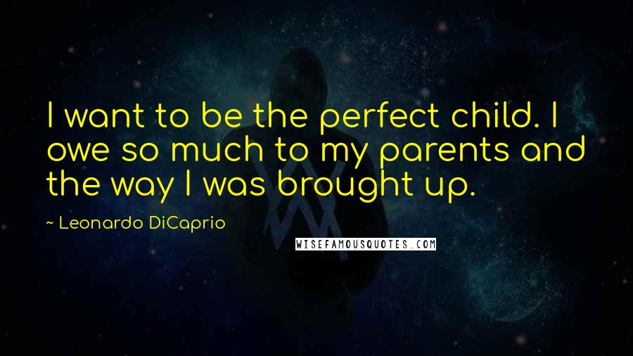 Leonardo DiCaprio Quotes: I want to be the perfect child. I owe so much to my parents and the way I was brought up.