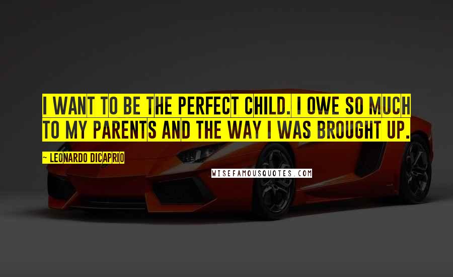 Leonardo DiCaprio Quotes: I want to be the perfect child. I owe so much to my parents and the way I was brought up.