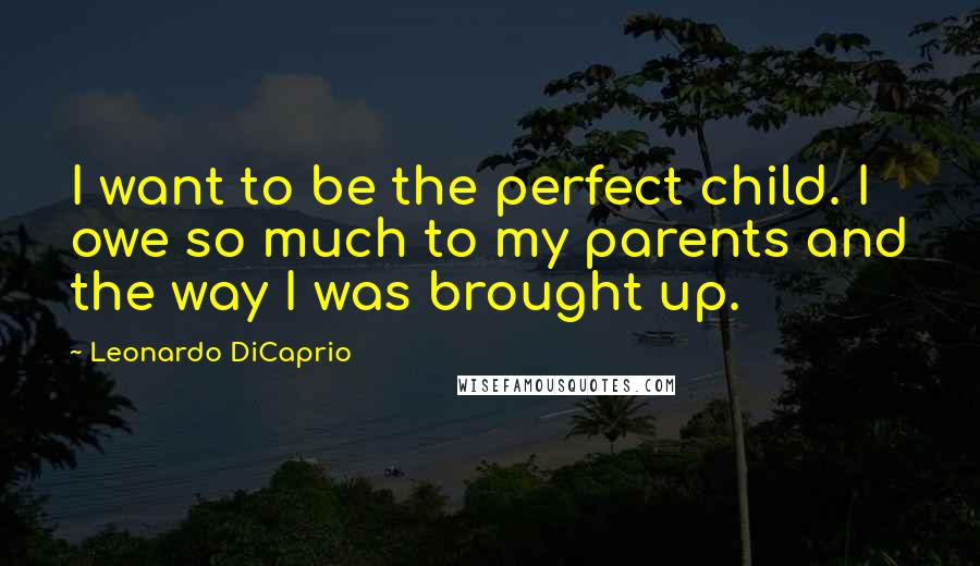 Leonardo DiCaprio Quotes: I want to be the perfect child. I owe so much to my parents and the way I was brought up.