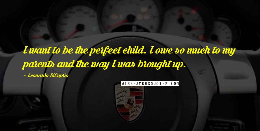 Leonardo DiCaprio Quotes: I want to be the perfect child. I owe so much to my parents and the way I was brought up.