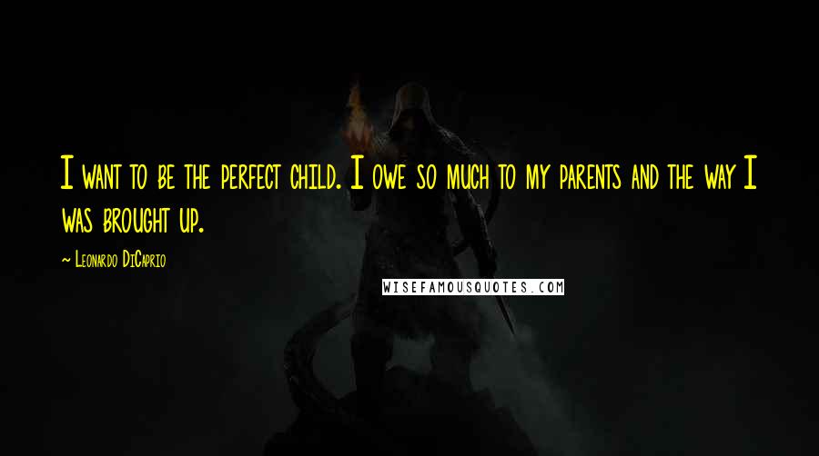 Leonardo DiCaprio Quotes: I want to be the perfect child. I owe so much to my parents and the way I was brought up.