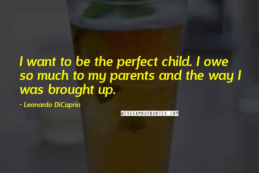 Leonardo DiCaprio Quotes: I want to be the perfect child. I owe so much to my parents and the way I was brought up.