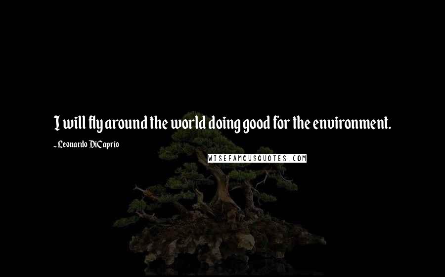 Leonardo DiCaprio Quotes: I will fly around the world doing good for the environment.